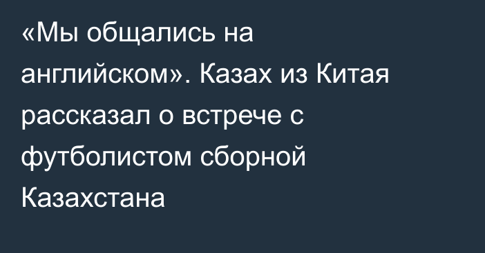 «Мы общались на английском». Казах из Китая рассказал о встрече с футболистом сборной Казахстана