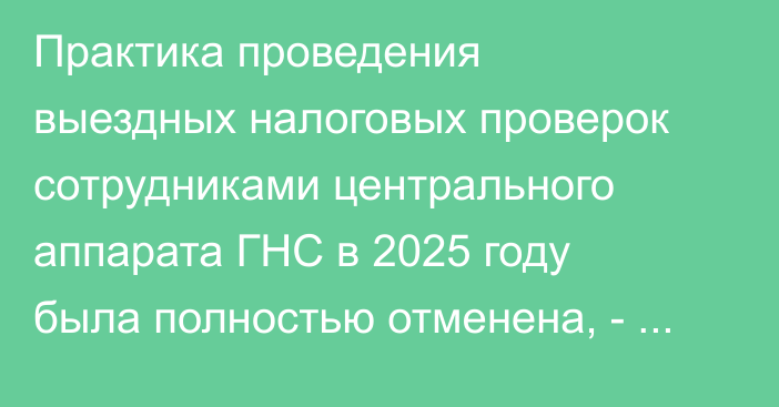 Практика проведения выездных налоговых проверок сотрудниками центрального аппарата ГНС в 2025 году была полностью отменена, - Шыкмаматов