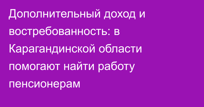 Дополнительный доход и востребованность: в Карагандинской области помогают найти работу пенсионерам