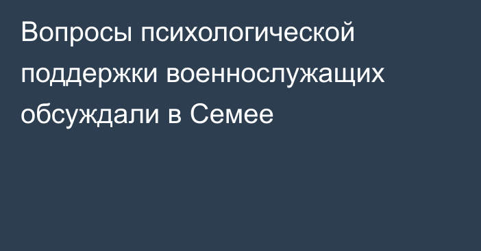 Вопросы психологической поддержки военнослужащих обсуждали в Семее