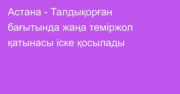Астана - Талдықорған бағытында жаңа теміржол қатынасы іске қосылады