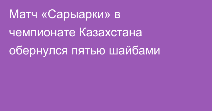 Матч «Сарыарки» в чемпионате Казахстана обернулся пятью шайбами