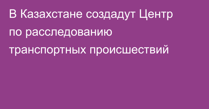 В Казахстане создадут Центр по расследованию транспортных происшествий