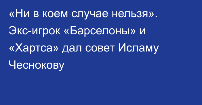 «Ни в коем случае нельзя». Экс-игрок «Барселоны» и «Хартса» дал совет Исламу Чеснокову