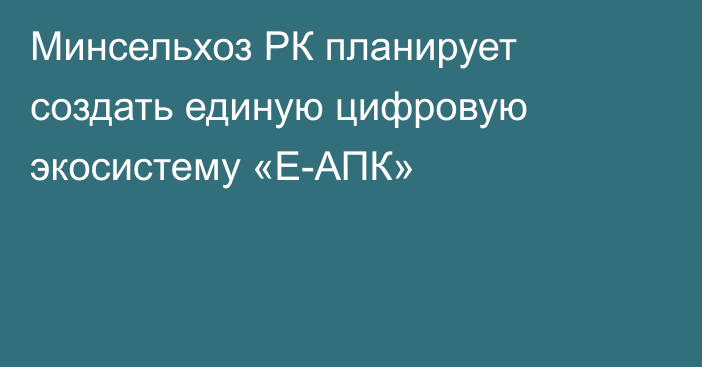 Минсельхоз РК планирует создать единую цифровую экосистему «Е-АПК»