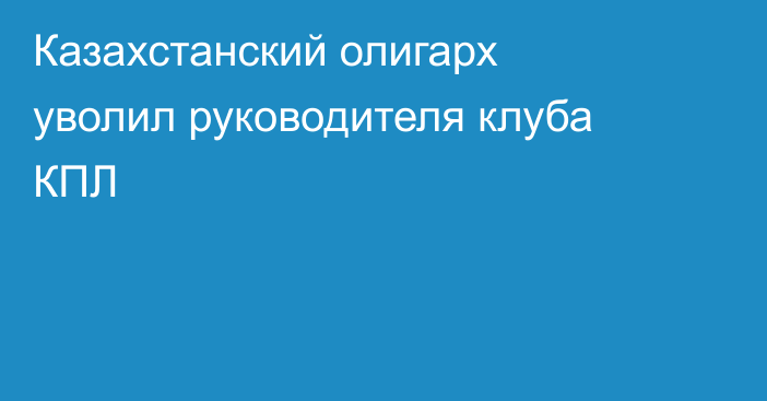 Казахстанский олигарх уволил руководителя клуба КПЛ