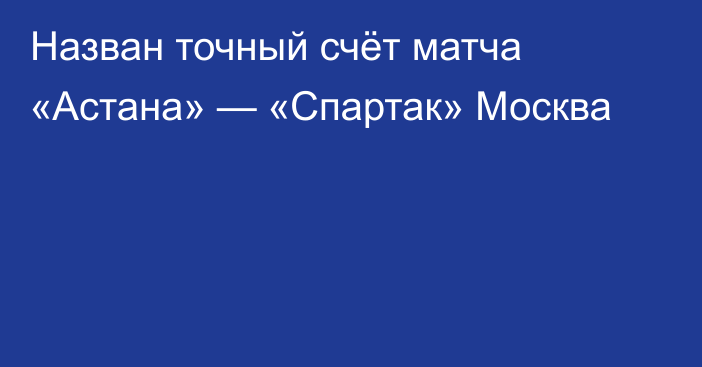 Назван точный счёт матча «Астана» — «Спартак» Москва