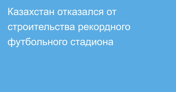 Казахстан отказался от строительства рекордного футбольного стадиона