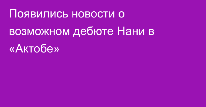 Появились новости о возможном дебюте Нани в «Актобе»