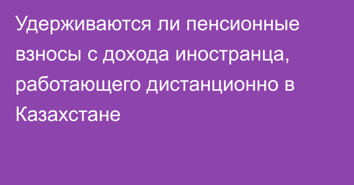 Удерживаются ли пенсионные взносы с дохода иностранца, работающего дистанционно в Казахстане