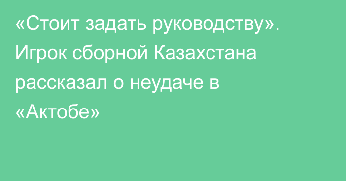 «Стоит задать руководству». Игрок сборной Казахстана рассказал о неудаче в «Актобе»