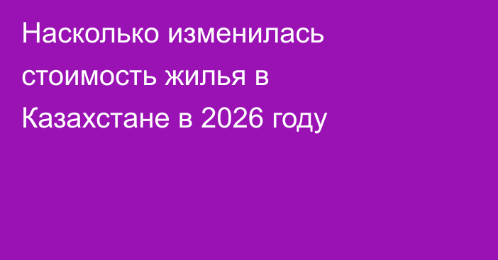 Насколько изменилась стоимость жилья в Казахстане в 2026 году