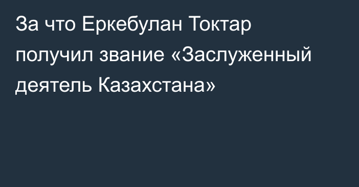 За что Еркебулан Токтар получил звание «Заслуженный деятель Казахстана»