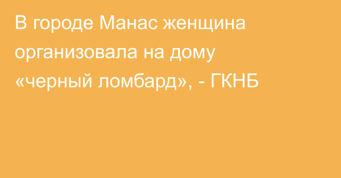 В городе Манас женщина организовала на дому «черный ломбард», - ГКНБ