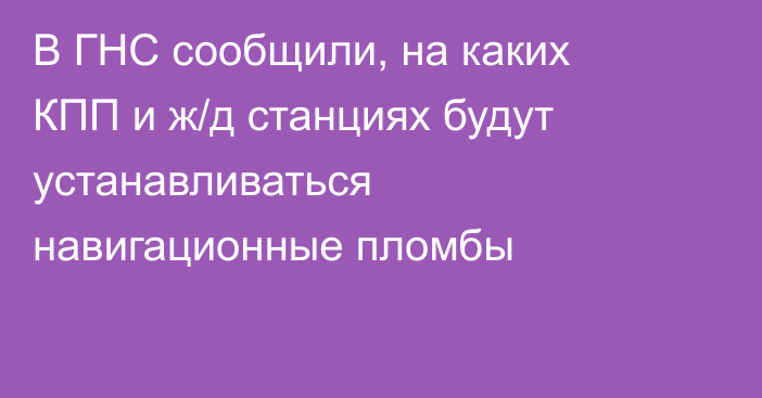 В ГНС сообщили, на каких КПП и ж/д станциях будут устанавливаться навигационные пломбы