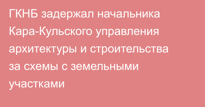 ГКНБ задержал начальника Кара-Кульского управления архитектуры и строительства за схемы с земельными участками