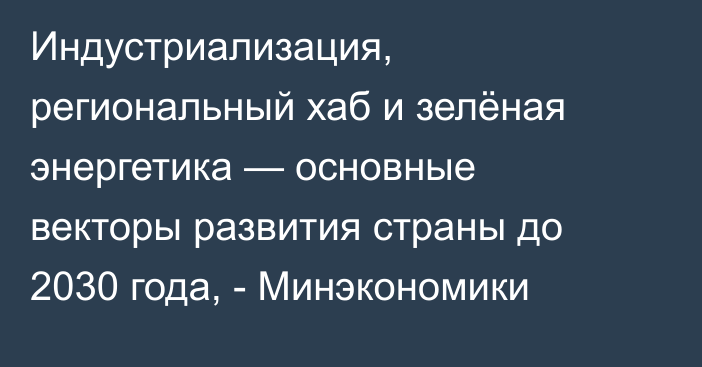 Индустриализация, региональный хаб и зелёная энергетика — основные векторы развития страны до 2030 года, - Минэкономики