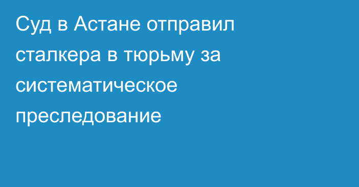 Суд в Астане отправил сталкера в тюрьму за систематическое преследование