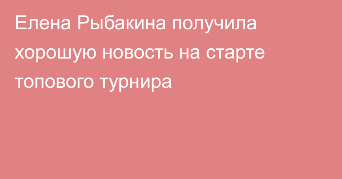 Елена Рыбакина получила хорошую новость на старте топового турнира