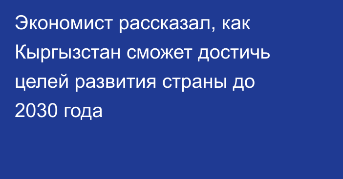 Экономист рассказал, как Кыргызстан сможет достичь целей развития страны до 2030 года
