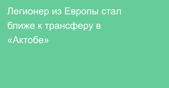 Легионер из Европы стал ближе к трансферу в «Актобе»