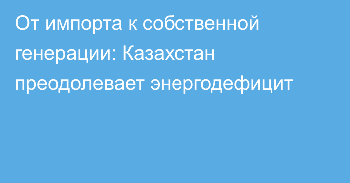 От импорта к собственной генерации: Казахстан преодолевает энергодефицит
