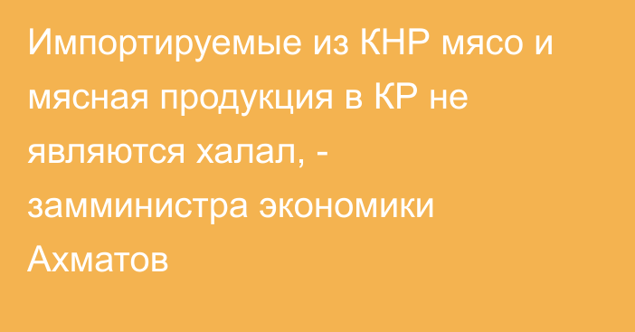 Импортируемые из КНР мясо и мясная продукция в КР не являются халал, - замминистра экономики Ахматов 