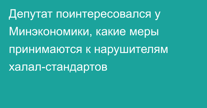 Депутат поинтересовался у Минэкономики, какие меры принимаются к нарушителям халал-стандартов