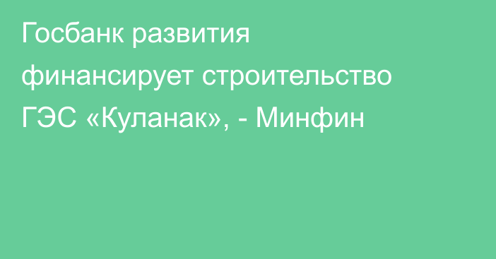 Госбанк развития финансирует строительство ГЭС «Куланак», - Минфин