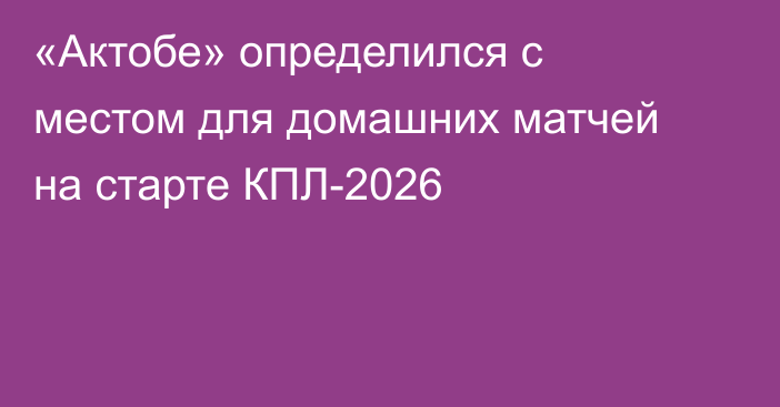 «Актобе» определился с местом для домашних матчей на старте КПЛ-2026