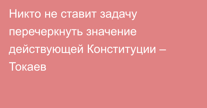 Никто не ставит задачу перечеркнуть значение действующей Конституции – Токаев