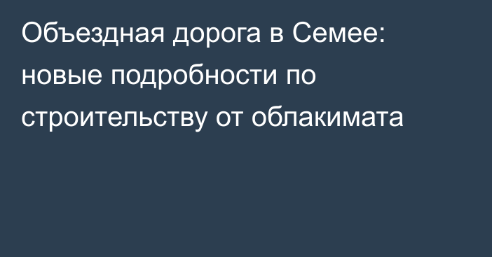 Объездная дорога в Семее: новые подробности по строительству от облакимата