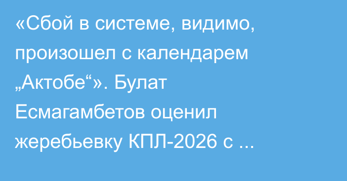 «Сбой в системе, видимо, произошел с календарем „Актобе“». Булат Есмагамбетов оценил жеребьевку КПЛ-2026 с помощью ИИ