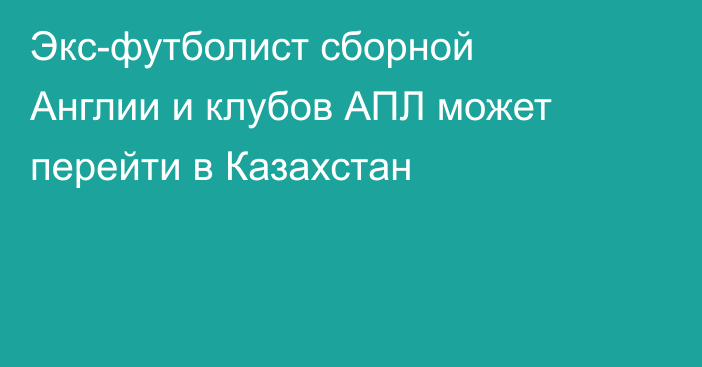 Экс-футболист сборной Англии и клубов АПЛ может перейти в Казахстан