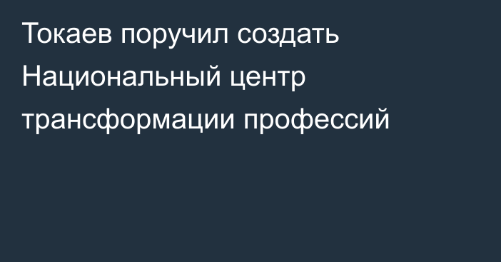 Токаев поручил создать Национальный центр трансформации профессий