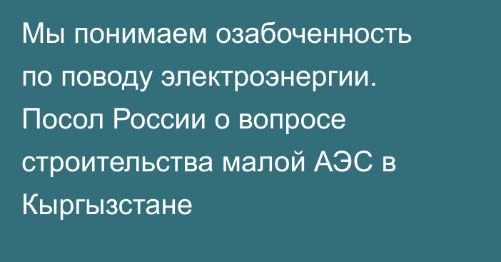 Мы понимаем озабоченность по поводу электроэнергии. Посол России о вопросе строительства малой АЭС в Кыргызстане