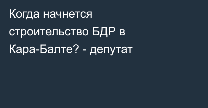 Когда начнется строительство БДР в Кара-Балте? - депутат