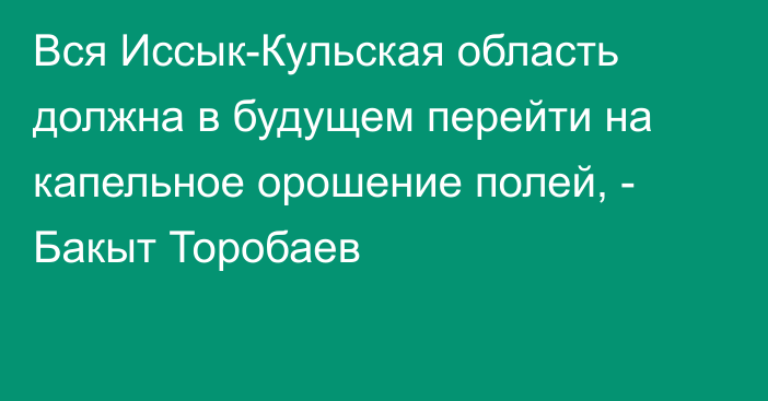 Вся Иссык-Кульская область должна в будущем перейти на капельное орошение полей, - Бакыт Торобаев