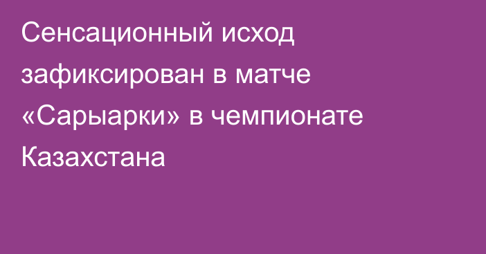 Сенсационный исход зафиксирован в матче «Сарыарки» в чемпионате Казахстана