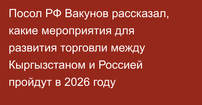 Посол РФ Вакунов рассказал, какие мероприятия для развития торговли между Кыргызстаном и Россией пройдут в 2026 году