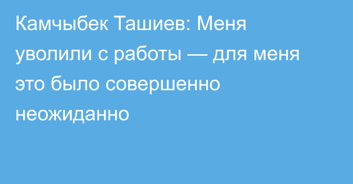 Камчыбек Ташиев: Меня уволили с работы — для меня это было совершенно неожиданно