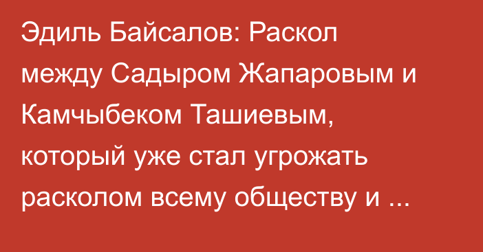 Эдиль Байсалов: Раскол между Садыром Жапаровым и Камчыбеком Ташиевым, который уже стал угрожать расколом всему обществу и государству