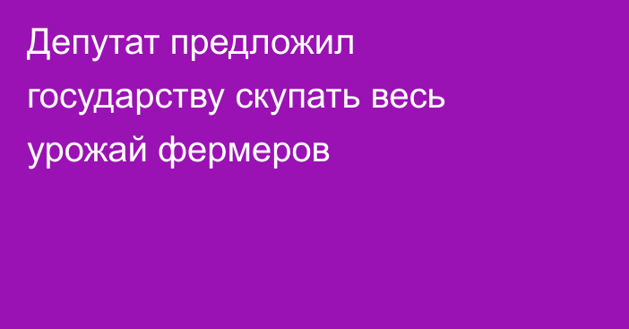 Депутат предложил государству скупать весь урожай фермеров