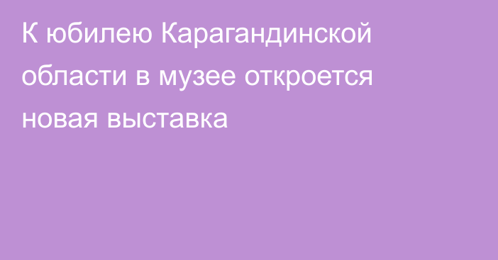К юбилею Карагандинской области в музее откроется новая выставка