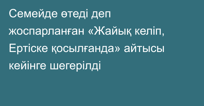 Семейде өтеді деп жоспарланған «Жайық келіп, Ертіске қосылғанда» айтысы кейінге шегерілді