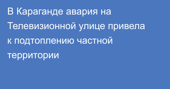 В Караганде авария на Телевизионной улице привела к подтоплению частной территории
