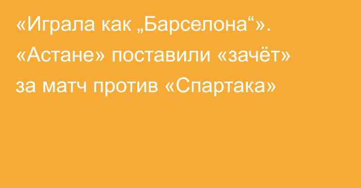 «Играла как „Барселона“». «Астане» поставили «зачёт» за матч против «Спартака»