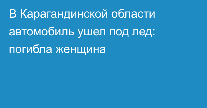 В Карагандинской области автомобиль ушел под лед: погибла женщина
