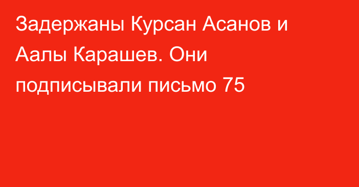 Задержаны Курсан Асанов и Аалы Карашев. Они подписывали письмо 75