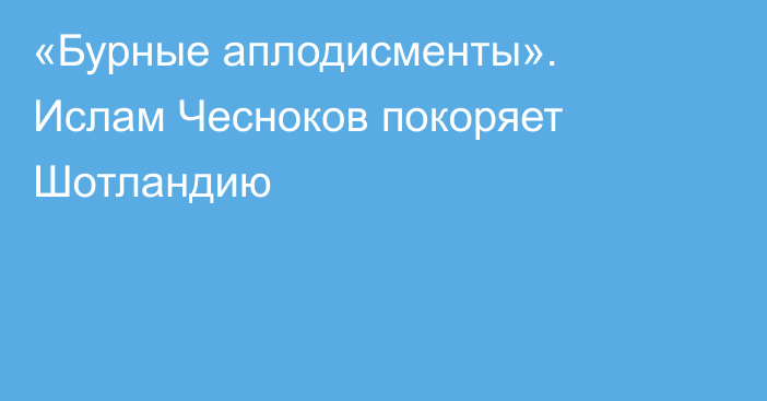 «Бурные аплодисменты». Ислам Чесноков покоряет Шотландию